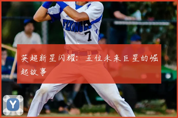 英超新星闪耀：五位未来巨星的崛起故事